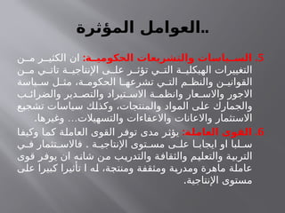 ‫المؤثرة‬ ‫العوامل‬..
5
: .
‫الحكوميــة‬ ‫والتشريعات‬ ‫الســياسات‬
‫ن‬ ‫م‬ ‫ر‬ ‫الكثي‬ ‫ان‬
‫ن‬ ‫م‬ ‫ي‬ ‫تات‬ ‫ة‬ ‫اإلنتاجي‬ ‫ى‬ ‫عل‬ ‫ر‬ ‫تؤث‬ ‫ي‬ ‫الت‬ ‫ة‬ ‫الهيكلي‬ ‫التغييرات‬
‫ياسة‬ ‫س‬ ‫ل‬ ‫مث‬ ،‫ة‬ ‫الحكوم‬ ‫ا‬ ‫تشرعه‬ ‫ي‬ ‫الت‬ ‫م‬ ‫والنظ‬ ‫ن‬ ‫القواني‬
‫ب‬ ‫والضرائ‬ ‫دير‬ ‫والتص‬ ‫تيراد‬ ‫االس‬ ‫ة‬ ‫وانظم‬ ‫عار‬ ‫واالس‬ ‫االجور‬
‫تشجيع‬ ‫سياسات‬ ‫وكذلك‬ ،‫والمنتجات‬ ‫المواد‬ ‫على‬ ‫والجمارك‬
. …
‫وغيرها‬ ‫والتسهيالت‬ ‫واالعفاءات‬ ‫واالعانات‬ ‫االستثمار‬
6
: .
‫ـة‬
‫ل‬‫العام‬ ‫القوى‬
‫وكيفا‬ ‫كما‬ ‫العاملة‬ ‫القوى‬ ‫توفر‬ ‫مدى‬ ‫يؤثر‬
.
‫ي‬ ‫ف‬ ‫تثمار‬ ‫فاالس‬ ‫ة‬ ‫اإلنتاجي‬ ‫توى‬ ‫مس‬ ‫ى‬ ‫عل‬ ‫ا‬ ‫ايجاب‬ ‫او‬ ‫لبا‬ ‫س‬
‫قوى‬ ‫يوفر‬ ‫ان‬ ‫شانه‬ ‫من‬ ‫والتدريب‬ ‫والثقافة‬ ‫والتعليم‬ ‫التربية‬
‫على‬ ‫كبيرا‬ ‫تأثيرا‬ ‫ا‬ ‫له‬ ،‫ومنتجة‬ ‫ومثقفة‬ ‫ومدربة‬ ‫ماهرة‬ ‫عاملة‬
.‫اإلنتاجية‬ ‫مستوى‬
 