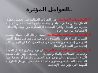 ‫المؤثرة‬ ‫العوامل‬..
7
: .
‫ـة‬
‫العمالي‬ ‫التنظيمات‬
‫حقوق‬ ‫يل‬‫تحص‬ ‫ي‬‫ف‬ ‫ة‬‫العمالي‬ ‫النقابات‬ ‫دور‬
‫ة‬ ‫ايجابي‬ ‫ل‬ ‫عم‬ ‫وعالقات‬ ‫جام‬ ‫واالنس‬ ‫ق‬ ‫التواف‬ ‫ق‬ ‫خل‬ ‫ي‬ ‫وف‬ ،‫العمال‬
‫واالهداف‬ ،‫ة‬‫جه‬ ‫ن‬‫م‬ ‫ادية‬‫االقتص‬ ‫المنشاة‬ ‫وادارة‬ ‫العمال‬ ‫ن‬‫بي‬ ‫مثمرة‬
.‫اخرى‬ ‫جهة‬ ‫من‬ ‫االقتصادية‬
8
: .
‫والسكانية‬ ‫االجتماعية‬ ‫البنية‬
‫ونسبة‬ ،‫النساء‬ ‫الى‬ ‫الرجال‬ ‫نسبة‬
.
‫العمر‬ ‫مقتبل‬ ‫في‬ ‫هم‬ ‫من‬ ‫فإنتاجية‬ ‫والشيوخ‬ ‫األطفال‬ ‫الى‬ ‫الشباب‬
‫ر‬ ‫اكث‬ ‫الرجال‬ ‫ان‬ ‫ا‬ ‫كم‬ ،‫ر‬ ‫العم‬ ‫ف‬ ‫خري‬ ‫ي‬ ‫ف‬ ‫م‬ ‫ه‬ ‫ن‬ ‫م‬ ‫ة‬ ‫إنتاجي‬ ‫ن‬ ‫م‬ ‫ر‬ ‫اكث‬
.‫واالطفال‬ ‫النساء‬ ‫من‬ ‫إنتاجية‬
9
: .
‫الجيدة‬ ‫التحتيــة‬ ‫البنيــة‬ ‫توفــر‬
‫الجيدة‬ ‫ل‬ ‫النق‬ ‫طرق‬ ‫ر‬ ‫توف‬ ‫ان‬
…
‫ا‬‫وغيره‬ ‫والكهرباء‬ ‫والماء‬ ‫االت‬ ‫االتص‬ ‫وخدمات‬
،
‫ة‬‫تكلف‬ ‫ى‬‫عل‬ ‫ر‬‫تؤث‬
‫ن‬ ‫ع‬ ‫ا‬ ‫بعده‬ ‫او‬ ‫ا‬ ‫وقربه‬ ‫الخدمات‬ ‫هذه‬ ‫ر‬ ‫توف‬ ‫وان‬ ،‫ويق‬ ‫والتس‬ ‫اإلنتاج‬
‫الخارجية‬ ‫العوامل‬ ‫من‬ ‫الخدمات‬ ‫هذه‬ ‫ومستوى‬ ،‫الصناعية‬ ‫المنشات‬
.‫اإلنتاجية‬ ‫على‬ ‫تؤثر‬ ‫التي‬ ‫المهمة‬
 