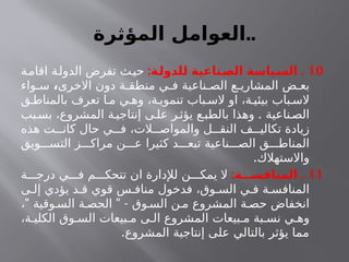 ‫المؤثرة‬ ‫العوامل‬..
10
: .
‫ـة‬
‫ل‬‫للدو‬ ‫ـناعية‬
‫ص‬‫ال‬ ‫ـياسة‬
‫س‬‫ال‬
‫اقامة‬ ‫الدولة‬ ‫تفرض‬ ‫ث‬‫حي‬
‫االخرى‬ ‫دون‬ ‫ة‬ ‫منطق‬ ‫ي‬ ‫ف‬ ‫ناعية‬ ‫الص‬ ‫ع‬ ‫المشاري‬ ‫ض‬ ‫بع‬
،
‫واء‬ ‫س‬
‫ق‬ ‫بالمناط‬ ‫تعرف‬ ‫ا‬ ‫م‬ ‫ي‬ ‫وه‬ ،‫ة‬ ‫تنموي‬ ‫باب‬ ‫الس‬ ‫او‬ ،‫ة‬ ‫بيئي‬ ‫باب‬ ‫الس‬
.
‫بب‬‫بس‬ ،‫المشروع‬ ‫ة‬‫إنتاجي‬ ‫ى‬‫عل‬ ‫ر‬‫يؤث‬ ‫ع‬‫بالطب‬ ‫وهذا‬ ‫ناعية‬‫الص‬
‫هذه‬ ‫ت‬ ‫كان‬ ‫حال‬ ‫ي‬ ‫ف‬ ،‫الت‬ ‫والمواص‬ ‫ل‬ ‫النق‬ ‫ف‬ ‫تكالي‬ ‫زيادة‬
‫ويق‬ ‫التس‬ ‫ز‬ ‫مراك‬ ‫ن‬ ‫ع‬ ‫كثيرا‬ ‫د‬ ‫تبع‬ ‫ناعية‬ ‫الص‬ ‫ق‬ ‫المناط‬
.‫واالستهالك‬
11
: .
‫المنافســـة‬
‫ة‬ ‫درج‬ ‫ي‬ ‫ف‬ ‫م‬ ‫تتحك‬ ‫ان‬ ‫لإلدارة‬ ‫ن‬ ‫يمك‬ ‫ال‬
‫ى‬ ‫إل‬ ‫يؤدي‬ ‫د‬ ‫ق‬ ‫قوي‬ ‫س‬ ‫مناف‬ ‫فدخول‬ ،‫وق‬ ‫الس‬ ‫ي‬ ‫ف‬ ‫ة‬ ‫المنافس‬
" " -
، ‫وقية‬ ‫الس‬ ‫ة‬ ‫الحص‬ ‫وق‬ ‫الس‬ ‫ن‬ ‫م‬ ‫المشروع‬ ‫ة‬ ‫حص‬ ‫انخفاض‬
،‫ة‬ ‫الكلي‬ ‫وق‬ ‫الس‬ ‫بيعات‬ ‫م‬ ‫ى‬ ‫ال‬ ‫المشروع‬ ‫بيعات‬ ‫م‬ ‫بة‬ ‫نس‬ ‫ي‬ ‫وه‬
.‫المشروع‬ ‫إنتاجية‬ ‫على‬ ‫بالتالي‬ ‫يؤثر‬ ‫مما‬
 