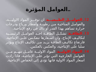 ‫المؤثرة‬ ‫العوامل‬..
12
: .
‫الطبيعيـــة‬ ‫العوامـــل‬
،‫ة‬ ‫االولي‬ ‫المواد‬ ‫ر‬ ‫توف‬ ‫ان‬
‫ودرجات‬ ‫ورياح‬ ‫وأمطار‬ ‫ة‬ ‫رطوب‬ ‫ن‬ ‫م‬ ‫ة‬ ‫المناخي‬ ‫ل‬ ‫والعوام‬
.‫اإلنتاجية‬ ‫رفع‬ ‫في‬ ‫ذاك‬ ‫او‬ ‫القدر‬ ‫بهذا‬ ‫تساهم‬ ‫حرارة‬
13
: .
‫ـة‬
‫الطاقـ‬
‫ية‬ ‫الرئيس‬ ‫ل‬ ‫العوام‬ ‫د‬ ‫اح‬ ‫ة‬ ‫الطاق‬ ‫ل‬ ‫تشك‬
.‫اإلنتاجية‬ ‫ى‬ ‫عل‬ ‫س‬ ‫تنعك‬ ‫عارها‬ ‫اس‬ ‫وان‬ ،‫اإلنتاج‬ ‫ف‬ ‫لتكالي‬
‫ر‬ ‫ويؤث‬ ‫اإلنتاج‬ ‫ف‬ ‫تكالي‬ ‫ن‬ ‫م‬ ‫د‬ ‫يزي‬ ‫ة‬ ‫الطاق‬ ‫ف‬ ‫تكالي‬ ‫فارتفاع‬
.‫بالعكس‬ ‫والعكس‬ ،‫اإلنتاجية‬ ‫على‬ ‫سلبا‬
14
: .
‫االوليــة‬ ‫المواد‬
‫ن‬ ‫م‬ ‫م‬ ‫مه‬ ‫ل‬ ‫عام‬ ‫ة‬ ‫االولي‬ ‫المواد‬
‫زادت‬ ‫فاذا‬ ،‫ة‬‫اإلنتاجي‬ ‫ى‬‫عل‬ ‫ر‬‫تؤث‬ ‫ي‬‫الت‬ ‫ة‬‫الخارجي‬ ‫ل‬‫العوام‬
.‫اإلنتاجية‬ ‫انخفاض‬ ‫إلى‬ ‫تؤدي‬ ‫فانها‬ ‫االولية‬ ‫المواد‬ ‫اسعار‬
 