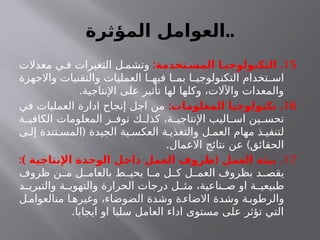 ‫المؤثرة‬ ‫العوامل‬..
15
: .
‫المسـتخدمة‬ ‫التكنولوجيـا‬
‫معدالت‬ ‫ي‬ ‫ف‬ ‫التغيرات‬ ‫ل‬ ‫وتشم‬
‫واالجهزة‬ ‫والتقنيات‬ ‫العمليات‬ ‫ا‬ ‫فيه‬ ‫ا‬ ‫بم‬ ‫ا‬ ‫التكنولوجي‬ ‫تخدام‬ ‫اس‬
.‫اإلنتاجية‬ ‫على‬ ‫تأثير‬ ‫لها‬ ‫وكلها‬ ،‫واآلالت‬ ‫والمعدات‬
16
: .
‫المعلومات‬ ‫تكنولوجيا‬
‫في‬ ‫العمليات‬ ‫ادارة‬ ‫إنجاح‬ ‫اجل‬ ‫من‬
‫ة‬ ‫الكافي‬ ‫المعلومات‬ ‫ر‬ ‫توف‬ ‫ك‬ ‫كذل‬ ،‫ة‬ ‫اإلنتاجي‬ ‫اليب‬ ‫اس‬ ‫ين‬ ‫تحس‬
(
‫ى‬ ‫إل‬ ‫تندة‬ ‫المس‬ ‫الجيدة‬ ‫ية‬ ‫العكس‬ ‫ة‬ ‫والتغذي‬ ‫ل‬ ‫العم‬ ‫مهام‬ ‫ذ‬ ‫لتنفي‬
. )
‫االعمال‬ ‫نتائج‬ ‫عن‬ ‫الحقائق‬
17
.
:) (
‫ـة‬
‫ي‬‫اإلنتاج‬ ‫الوحدة‬ ‫ـل‬
‫خ‬‫دا‬ ‫ـل‬
‫م‬‫الع‬ ‫ظروف‬ ‫ـل‬
‫م‬‫الع‬ ‫ـة‬
‫ئ‬‫بي‬
‫ظروف‬ ‫ن‬ ‫م‬ ‫ل‬ ‫بالعام‬ ‫ط‬ ‫يحي‬ ‫ا‬ ‫م‬ ‫ل‬ ‫ك‬ ‫ل‬ ‫العم‬ ‫بظروف‬ ‫د‬ ‫يقص‬
‫د‬ ‫والتبري‬ ‫ة‬ ‫والتهوي‬ ‫الحرارة‬ ‫درجات‬ ‫ل‬ ‫مث‬ ،‫ناعية‬ ‫ص‬ ‫او‬ ‫ة‬ ‫طبيعي‬
‫ل‬‫منالعوام‬ ‫ا‬ ‫وغيره‬ ،‫الضوضاء‬ ‫وشدة‬ ‫ة‬ ‫االضاء‬ ‫وشدة‬ ‫ة‬‫والرطوب‬
.‫ايجابا‬ ‫او‬ ‫سلبا‬ ‫العامل‬ ‫اداء‬ ‫مستوى‬ ‫على‬ ‫تؤثر‬ ‫التي‬
 