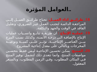 ‫المؤثرة‬ ‫العوامل‬..
18
: .
‫العمــل‬ ‫اداء‬ ‫طرائــق‬
‫ى‬ ‫إل‬ ‫ل‬ ‫العم‬ ‫ق‬ ‫طرائ‬ ‫تحتاج‬
‫ل‬ ‫وتقلي‬ ،‫الضروري‬ ‫ر‬ ‫غي‬ ‫ل‬ ‫العم‬ ‫ب‬ ‫لتجن‬ ‫ة‬ ‫الدائم‬ ‫ة‬ ‫المراجع‬
.‫والتكلفة‬ ‫والجهد‬ ‫الوقت‬ ‫في‬ ‫الفاقد‬
19
: .
‫اإلنتاج‬ ‫ـة‬
‫ـ‬‫عملي‬
‫عمليات‬ ‫ياب‬ ‫وانس‬ ‫ع‬ ‫تتاب‬ ‫ة‬ ‫طريق‬ ‫ان‬
‫المزج‬ ‫ب‬ ‫نس‬ ‫ك‬ ‫وكذل‬ ،‫ة‬ ‫األتمت‬ ‫ة‬ ‫درج‬ ‫ى‬ ‫ال‬ ‫ة‬ ‫باإلضاف‬ ‫اإلنتاج‬
‫ة‬ ‫ونوعي‬ ‫ة‬ ‫كمي‬ ‫ى‬ ‫عل‬ ‫ر‬ ‫تؤث‬ ،‫ة‬ ‫اإلنتاجي‬ ‫ر‬ ‫العناص‬ ‫ن‬ ‫بي‬
.‫المشروع‬ ‫إنتاجية‬ ‫معدل‬ ‫على‬ ‫وبالتالي‬ ‫المخرجات‬
20
: .
‫المنتـج‬
‫ين‬ ‫بتحس‬ ‫ط‬ ‫فق‬ ‫س‬ ‫لي‬ ‫ة‬ ‫اإلنتاجي‬ ‫ين‬ ‫تحس‬ ‫ن‬ ‫يمك‬
‫المنتج‬ ‫توفير‬ ‫لتشمل‬ ‫ذلك‬ ‫تتعدى‬ ‫وانما‬ ،‫المنتج‬ ‫مواصفات‬
‫عر‬ ‫وبالس‬ ،‫المطلوب‬ ‫ن‬ ‫الزم‬ ‫ي‬ ‫وف‬ ،‫المطلوب‬ ‫المكان‬ ‫ي‬ ‫ف‬
.‫المعقول‬
 