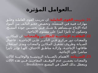 ‫المؤثرة‬ ‫العوامل‬..
21
: .
‫العاملـة‬ ‫القوى‬ ‫تدريـب‬
‫ق‬ ‫وخل‬ ‫ة‬ ‫العامل‬ ‫القوى‬ ‫ب‬ ‫تدري‬ ‫ان‬
‫المواد‬ ‫ن‬‫م‬ ‫ف‬ ‫التال‬ ‫م‬‫حج‬ ‫ض‬ ‫وتخفي‬ ،‫ة‬ ‫المنشأ‬ ‫ي‬ ‫ف‬ ‫ة‬‫فني‬ ‫مهارات‬
،‫ج‬ ‫المنت‬ ‫جودة‬ ‫ين‬ ‫تحس‬ ‫ي‬ ‫ف‬ ‫ك‬ ‫ش‬ ‫بال‬ ‫يساهم‬ ‫س‬ ‫اإلنتاج‬ ‫اثناء‬
.‫اإلنتاجية‬ ‫مستوى‬ ‫على‬ ‫ا‬ً‫كبير‬ ‫ا‬ً‫تأثير‬ ‫له‬ ‫وسيكون‬
22
: .
‫والمعدات‬ ‫للمكائــن‬ ‫اإلنتاجيــة‬ ‫الطاقــة‬
‫ن‬ ‫للمكائ‬ ‫ان‬
.
‫فاعمال‬ ‫ة‬ ‫اإلنتاجي‬ ‫ى‬ ‫عل‬ ‫ر‬ ‫التأثي‬ ‫ي‬ ‫ف‬ ‫مركزي‬ ‫دور‬ ‫والمعدات‬
‫تغالل‬ ‫اس‬ ‫ومدى‬ ‫والمعدات‬ ‫ن‬ ‫المكائ‬ ‫ل‬ ‫تشغي‬ ‫وظروف‬ ‫يانة‬ ‫الص‬
‫تأثيرا‬ ‫ر‬ ‫تؤث‬ ‫ا‬ ‫كله‬ ،‫االختناق‬ ‫ق‬ ‫مناط‬ ‫ة‬ ‫وازال‬ ،‫ة‬ ‫اإلنتاجي‬ ‫ا‬ ‫طاقاته‬
.‫اإلنتاجية‬ ‫على‬ ‫مباشرا‬
23
: .
‫الصـــيانة‬
‫لآلالت‬ ‫ة‬ ‫والوقائي‬ ‫ة‬ ‫الروتيني‬ ‫يانة‬ ‫بالص‬ ‫االهتمام‬
‫اآلالت‬ ‫هذه‬ ‫ي‬ ‫ف‬ ‫ئ‬ ‫المفاج‬ ‫ف‬ ‫التوق‬ ‫عدم‬ ‫ن‬ ‫يضم‬ ‫والمعدات‬
‫ويتعطل‬
‫المصنع‬ ‫في‬ ‫العمل‬ ‫بذلك‬
Breakdown
.
 