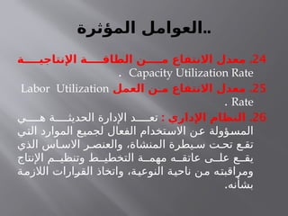 ‫المؤثرة‬ ‫العوامل‬..
24
.
‫اإلنتاجيــــة‬ ‫الطاقــــة‬ ‫مــــن‬ ‫االنتفاع‬ ‫معدل‬
Capacity Utilization Rate
.
25
.
‫العمل‬ ‫مـن‬ ‫االنتفاع‬ ‫معدل‬
Labor Utilization
Rate
.
26
: .
‫اإلداري‬ ‫النظام‬
‫ي‬ ‫ه‬ ‫ة‬ ‫الحديث‬ ‫اإلدارة‬ ‫د‬ ‫تع‬
‫التي‬ ‫الموارد‬ ‫لجميع‬ ‫الفعال‬ ‫االستخدام‬ ‫عن‬ ‫المسؤولة‬
‫الذي‬ ‫اس‬ ‫االس‬ ‫ر‬ ‫والعنص‬ ،‫المنشاة‬ ‫يطرة‬ ‫س‬ ‫ت‬ ‫تح‬ ‫ع‬ ‫تق‬
‫اإلنتاج‬ ‫م‬ ‫وتنظي‬ ‫ط‬ ‫التخطي‬ ‫ة‬ ‫مهم‬ ‫ه‬ ‫عاتق‬ ‫ى‬ ‫عل‬ ‫ع‬ ‫يق‬
‫الالزمة‬ ‫القرارات‬ ‫واتخاذ‬ ،‫النوعية‬ ‫ناحية‬ ‫من‬ ‫ومراقبته‬
.‫بشأنه‬
 