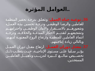 ‫المؤثرة‬ ‫العوامل‬..
36
: .
‫ـل‬
‫العم‬ ‫حياة‬ ‫ـة‬
‫نوعي‬
‫المنظمة‬ ‫تحفيز‬ ‫ة‬‫بدرج‬ ‫وتتعلق‬
‫ل‬ ‫العم‬ ‫ة‬‫بيئ‬ ‫تحسين‬ ‫ة‬ ‫ودرج‬ ‫ي‬ ‫الوظيف‬ ‫ا‬ ‫والرض‬ ‫ن‬‫للعاملي‬
،
‫م‬ ‫واحترامه‬ ‫ي‬ ‫الوظيف‬ ‫واألمان‬ ‫تقرار‬ ‫باالس‬ ‫م‬ ‫وشعوره‬
‫ة‬ ‫ودرج‬ ،‫ة‬ ‫والخالق‬ ‫ة‬ ‫المبدع‬ ‫االفكار‬ ‫م‬ ‫لتقدي‬ ‫م‬ ‫وتشجيعه‬
،‫م‬ ‫لديه‬ ‫ة‬ ‫المعنوي‬ ‫الروح‬ ‫وارتفاع‬ ‫ة‬ ‫للمنظم‬ ‫ن‬ ‫العاملي‬ ‫انتماء‬
.‫إنتاجيتهم‬ ‫زيادة‬ ‫وبالتالي‬
37
: .
‫ـل‬
‫العمـ‬ ‫دوران‬ ‫معدل‬
‫ل‬ ‫العم‬ ‫دوران‬ ‫معدل‬ ‫ارتفاع‬
‫ك‬ ‫ذل‬‫ب‬ ‫يتطل‬‫ث‬ ‫حي‬ ،‫ة‬ ‫اإلنتاجي‬ ‫توى‬ ‫مس‬ ‫ى‬ ‫عل‬ ‫لبيا‬ ‫س‬ ‫ر‬ ‫يؤث‬
‫ن‬ ‫العاملي‬ ‫ل‬ ‫ي‬ ‫وتأه‬‫ب‬ ‫لتدري‬ ‫بيرة‬ ‫ك‬ ‫غ‬ ‫مبال‬ ‫يص‬ ‫تخص‬
.‫المستجدين‬
 