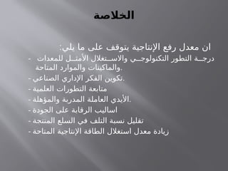‫الخالصة‬
:‫يلي‬ ‫ما‬ ‫على‬ ‫يتوقف‬ ‫اإلنتاجية‬ ‫رفع‬ ‫معدل‬ ‫ان‬
- ‫للمعدات‬ ‫ل‬ ‫األمث‬ ‫تغالل‬ ‫واالس‬ ‫ي‬ ‫التكنولوج‬ ‫التطور‬ ‫ة‬ ‫درج‬
‫المتاحة‬ ‫والموارد‬ ‫والماكينات‬.
- ‫الصناعي‬ ‫اإلداري‬ ‫الفكر‬ ‫تكوين‬.
- ‫العلمية‬ ‫التطورات‬ ‫متابعة‬
- ‫والمؤهلة‬ ‫المدربة‬ ‫العاملة‬ ‫األيدي‬.
- ‫الجودة‬ ‫على‬ ‫الرقابة‬ ‫اساليب‬
- ‫المنتجة‬ ‫السلع‬ ‫في‬ ‫التلف‬ ‫نسبة‬ ‫تقليل‬
- ‫المتاحة‬ ‫اإلنتاجية‬ ‫الطاقة‬ ‫استغالل‬ ‫معدل‬ ‫زيادة‬
 