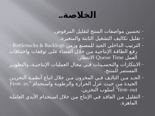 ..‫الخالصة‬
. -
‫المرفوض‬ ‫لتقليل‬ ‫المنتج‬ ‫مواصفات‬ ‫تحسين‬
. -
‫والمتغيرة‬ ‫الثابتة‬ ‫التشغيل‬ ‫تكاليف‬ ‫تقليل‬
-
‫وزمن‬ ‫للمصنع‬ ‫الجيد‬ ‫الداخلي‬ ‫الترتيب‬
Bottlenecks & Backlogs
-
‫واختناقات‬ ‫توقفات‬ ‫ى‬‫عل‬ ‫القضاء‬ ‫خالل‬ ‫ن‬‫م‬ ‫ة‬‫اإلنتاجي‬ ‫ة‬‫الطاق‬ ‫ع‬‫رف‬
‫العمل‬
Queue Time
.‫االنتظار‬
-
‫ر‬ ‫والتطوي‬ ،‫ة‬ ‫اإلنتاجي‬ ‫العمليات‬ ‫مجال‬ ‫ي‬ ‫ف‬ ‫ينات‬ ‫والتحس‬ ‫االبتكارات‬
.‫للمنتج‬ ‫المستمر‬
-
‫ن‬ ‫التخزي‬ ‫ة‬ ‫أنظم‬ ‫اتباع‬ ‫خالل‬ ‫ن‬ ‫م‬ ‫المخزون‬ ‫ي‬ ‫ف‬ ‫ف‬ ‫التال‬ ‫ن‬ ‫م‬ ‫د‬ ‫الح‬
" ‫واستخدام‬ ‫ة‬‫والرطوب‬ ‫الحرارة‬ ‫عزل‬ ‫ث‬‫حي‬ ‫ن‬‫م‬ ‫الجيدة‬
First- in,
first- out
. "
‫التخزين‬ ‫أسلوب‬
-
‫ة‬‫العامل‬ ‫األيدي‬ ‫تخدام‬‫اس‬ ‫خالل‬ ‫ن‬‫م‬ ‫اإلنتاج‬ ‫ي‬‫ف‬ ‫د‬‫الفاق‬ ‫ن‬‫م‬ ‫ل‬‫التقلي‬
.‫الماهرة‬
 