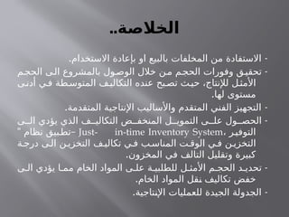 ..‫الخالصة‬
. -
‫االستخدام‬ ‫بإعادة‬ ‫او‬ ‫بالبيع‬ ‫المخلفات‬ ‫من‬ ‫االستفادة‬
-
‫م‬‫الحج‬ ‫ى‬‫ال‬ ‫بالمشروع‬ ‫ول‬‫الوص‬ ‫خالل‬ ‫ن‬‫م‬ ‫م‬‫الحج‬ ‫وفورات‬ ‫ق‬‫تحقي‬
‫ى‬‫أدن‬ ‫ي‬‫ف‬ ‫طة‬‫المتوس‬ ‫ف‬‫التكالي‬ ‫عنده‬ ‫بح‬‫تص‬ ‫ث‬‫حي‬ ،‫لإلنتاج‬ ‫ل‬‫األمث‬
.‫لها‬ ‫مستوى‬
. -
‫المتقدمة‬ ‫اإلنتاجية‬ ‫واألساليب‬ ‫المتقدم‬ ‫الفني‬ ‫التجهيز‬
-
‫ى‬ ‫ال‬ ‫يؤدي‬ ‫الذي‬ ‫ف‬ ‫التكالي‬ ‫ض‬ ‫المنخف‬ ‫ل‬ ‫التموي‬ ‫ى‬ ‫عل‬ ‫ول‬ ‫الحص‬
، ‫ر‬‫التوفي‬
Just- in-time Inventory System
" –
‫نظام‬ ‫بيق‬‫تط‬
‫ة‬ ‫درج‬ ‫ى‬ ‫ال‬ ‫ن‬ ‫التخزي‬ ‫ف‬ ‫تكالي‬ ‫ي‬ ‫ف‬ ‫ب‬ ‫المناس‬ ‫ت‬ ‫الوق‬ ‫ي‬ ‫ف‬ ‫ن‬ ‫التخزي‬
.‫المخزون‬ ‫في‬ ‫التالف‬ ‫وتقليل‬ ‫كبيرة‬
-
‫ى‬ ‫ال‬ ‫يؤدي‬ ‫ا‬ ‫مم‬ ‫الخام‬ ‫المواد‬ ‫ى‬ ‫عل‬ ‫ة‬ ‫للطلبي‬ ‫ل‬ ‫األمث‬ ‫م‬ ‫الحج‬ ‫د‬ ‫تحدي‬
.‫الخام‬ ‫المواد‬ ‫نقل‬ ‫تكاليف‬ ‫خفض‬
. -
‫اإلنتاجية‬ ‫للعمليات‬ ‫الجيدة‬ ‫الجدولة‬
 