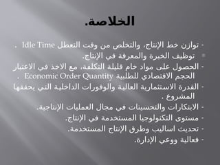 .‫الخالصة‬
-
‫التعطل‬ ‫وقت‬ ‫من‬ ‫والتخلص‬ ،‫اإلنتاج‬ ‫خط‬ ‫توازن‬
Idle Time
.
-
.‫اإلنتاج‬ ‫في‬ ‫والمعرفة‬ ‫الخبرة‬ ‫توظيف‬
-
‫االعتبار‬ ‫في‬ ‫االخذ‬ ‫مع‬ ،‫التكلفة‬ ‫قليلة‬ ‫خام‬ ‫مواد‬ ‫على‬ ‫الحصول‬
‫للطلبية‬ ‫االقتصادي‬ ‫الحجم‬
Economic Order Quantity
.
-
‫ا‬‫يحققه‬ ‫ي‬‫الت‬ ‫ة‬‫الداخلي‬ ‫والوفورات‬ ‫ة‬‫العالي‬ ‫تثمارية‬‫االس‬ ‫القدرة‬
. ‫المشروع‬
. -
‫اإلنتاجية‬ ‫العمليات‬ ‫مجال‬ ‫في‬ ‫والتحسينات‬ ‫االبتكارات‬
. -
‫اإلنتاج‬ ‫في‬ ‫المستخدمة‬ ‫التكنولوجيا‬ ‫مستوى‬
. -
‫المستخدمة‬ ‫اإلنتاج‬ ‫وطرق‬ ‫اساليب‬ ‫تحديث‬
. -
‫اإلدارة‬ ‫ووعي‬ ‫فعالية‬
 
