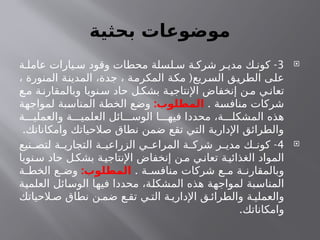 ‫بحثية‬ ‫موضوعات‬

3
-
‫ة‬ ‫عامل‬ ‫يارات‬ ‫س‬ ‫وقود‬ ‫محطات‬ ‫لسلة‬ ‫س‬ ‫ة‬ ‫شرك‬ ‫ر‬ ‫مدي‬ ‫ك‬ ‫كون‬
(
، ‫المنورة‬ ‫المدينة‬ ،‫جدة‬ ، ‫المكرمة‬ ‫مكة‬ ‫السريع‬ ‫الطريق‬ ‫على‬
‫ع‬‫م‬ ‫ة‬‫وبالمقارن‬ ‫نويا‬‫س‬ ‫حاد‬ ‫ل‬‫بشك‬ ‫ة‬‫اإلنتاجي‬ ‫إنخفاض‬ ‫ن‬‫م‬ ‫ي‬‫تعان‬
. ‫منافسة‬ ‫شركات‬
:‫المطلوب‬
‫لمواجهة‬ ‫المناسبة‬ ‫الخطة‬ ‫وضع‬
‫ة‬ ‫والعملي‬ ‫ة‬ ‫العلمي‬ ‫ائل‬ ‫الوس‬ ‫ا‬ ‫فيه‬ ‫محددا‬ ،‫ة‬ ‫المشكل‬ ‫هذه‬
.‫وامكاناتك‬ ‫صالحياتك‬ ‫نطاق‬ ‫ضمن‬ ‫تقع‬ ‫التي‬ ‫اإلدارية‬ ‫والطرائق‬

4
-
‫نيع‬ ‫لتص‬ ‫ة‬ ‫التجاري‬ ‫ة‬ ‫الزراعي‬ ‫ي‬ ‫المراع‬ ‫ة‬ ‫شرك‬ ‫ر‬ ‫مدي‬ ‫ك‬ ‫كون‬
‫نويا‬‫س‬ ‫حاد‬ ‫ل‬‫بشك‬ ‫ة‬‫اإلنتاجي‬ ‫إنخفاض‬ ‫ن‬‫م‬ ‫ي‬‫تعان‬ ‫ة‬‫الغذائي‬ ‫المواد‬
. ‫ة‬ ‫منافس‬ ‫شركات‬ ‫ع‬ ‫م‬ ‫ة‬ ‫وبالمقارن‬
:‫المطلوب‬
‫ة‬ ‫الخط‬ ‫ع‬ ‫وض‬
‫العلمية‬ ‫الوسائل‬ ‫فيها‬ ‫محددا‬ ،‫المشكلة‬ ‫هذه‬ ‫لمواجهة‬ ‫المناسبة‬
‫الحياتك‬ ‫ص‬ ‫نطاق‬ ‫ن‬ ‫ضم‬ ‫ع‬ ‫تق‬ ‫ي‬ ‫الت‬ ‫ة‬ ‫اإلداري‬ ‫ق‬ ‫والطرائ‬ ‫ة‬ ‫والعملي‬
.‫وامكاناتك‬
 