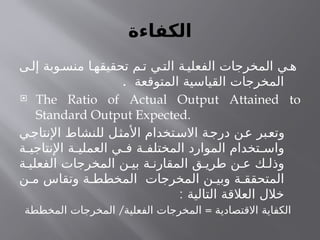 ‫الكفاءة‬
‫ى‬‫إل‬ ‫وبة‬‫منس‬ ‫ا‬‫تحقيقه‬ ‫م‬ ‫ت‬ ‫ي‬‫الت‬ ‫ة‬‫الفعلي‬ ‫المخرجات‬ ‫ي‬ ‫ه‬
‫المتوقعة‬ ‫القياسية‬ ‫المخرجات‬
.
 The Ratio of Actual Output Attained to
Standard Output Expected.
‫اإلنتاجي‬ ‫للنشاط‬ ‫األمثل‬ ‫االستخدام‬ ‫درجة‬ ‫عن‬ ‫وتعبر‬
‫ة‬ ‫اإلنتاجي‬ ‫ة‬ ‫العملي‬ ‫ي‬ ‫ف‬ ‫ة‬ ‫المختلف‬ ‫الموارد‬ ‫تخدام‬ ‫واس‬
‫ة‬ ‫الفعلي‬ ‫المخرجات‬ ‫ن‬ ‫بي‬ ‫ة‬ ‫المقارن‬ ‫ق‬ ‫طري‬ ‫ن‬ ‫ع‬ ‫ك‬ ‫وذل‬
‫ن‬ ‫م‬ ‫وتقاس‬ ‫ة‬ ‫المخطط‬ ‫المخرجات‬ ‫ن‬ ‫وبي‬ ‫ة‬ ‫المتحقق‬
: ‫التالية‬ ‫العالقة‬ ‫خالل‬
/ =
‫المخططة‬ ‫المخرجات‬ ‫الفعلية‬ ‫المخرجات‬ ‫االقتصادية‬ ‫الكفاية‬
 