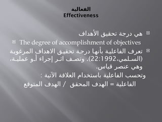 ‫الفعالية‬
Effectiveness

‫األهداف‬ ‫تحقيق‬ ‫درجة‬ ‫هي‬
 The degree of accomplishment of objectives

‫ة‬‫المرغوب‬ ‫االهداف‬ ‫ق‬‫تحقي‬ ‫ة‬‫درج‬ ‫ا‬‫بأنه‬ ‫ة‬‫الفاعلي‬ ‫تعرف‬
(
،‫لمي‬ ‫الس‬
22:1992
.)
،‫ة‬ ‫عملي‬ ‫و‬ ‫أ‬ ‫إجراء‬ ‫ر‬ ‫اث‬ ‫ف‬ ‫وتص‬
.‫قياس‬ ‫عنصر‬ ‫وهي‬
: ‫اآلتية‬ ‫العالقة‬ ‫باستخدام‬ ‫الفاعلية‬ ‫وتحسب‬
/ =
‫المتوقع‬ ‫الهدف‬ ‫المحقق‬ ‫الهدف‬ ‫الفاعلية‬
 