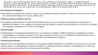 Τ Ε Λ Ο Σ , Η Χ Ρ Ο Ν Ο Λ Ο Γ Η Σ Η Κ Α Ι Η Α Π Ο Κ Α Τ Α Σ Τ Α Σ Η Τ Ω Ν Ε Υ Ρ Η Μ Α Τ Ω Ν
Ε Ι Ν Α Ι Δ Υ Ο Β Α Σ Ι Κ Ε Σ Δ Ι Α Δ Ι Κ Α Σ Ι Ε Σ Σ Τ Η Ν Α Ρ Χ Α Ι Ο Λ Ο Γ Ι Α Π Ο Υ Α Π Α Ι Τ Ο Υ Ν
Ε Ξ Ε Ι Δ Ι Κ Ε Υ Μ Ε Ν Ε Σ Τ Ε Χ Ν Ι Κ Ε Σ Κ Α Ι Μ Ε Θ Ο Δ Ο Υ Σ Γ Ι Α Ν Α Δ Ι Α Σ Φ Α Λ Ι Σ Τ Ε Ι Η
Α Κ Ρ Ι Β Ε Ι Α Κ Α Ι Η Σ Ω Σ Τ Η Δ Ι Α Τ Η Ρ Η Σ Η Τ Ω Ν Α Ν Τ Ι Κ Ε Ι Μ Ε Ν Ω Ν .
Χρονολόγηση των Ευρημάτων
Η χρονολόγηση των αρχαιολογικών ευρημάτων μπορεί να γίνει με διάφορους τρόπους, ανάλογα με το είδος των αντικειμένων και την εποχή
στην οποία ανήκουν. Μερικές από τις κύριες μεθόδους είναι:
Ραδιοχρονολόγηση με άνθρακα 14 (C-14):
Αυτή η μέθοδος χρησιμοποιείται για την χρονολόγηση οργανικών υλικών (π.χ., ξύλο, κόκκαλα, φυτά). Βασίζεται στην αποσύνθεση του
ραδιοϊσοτόπου άνθρακα 14, που περιέχεται στα οργανικά υλικά, και υπολογίζει τον χρόνο που έχει περάσει από την στιγμή που το οργανικό
υλικό σταμάτησε να αφομοιώνει το C-14 από την ατμόσφαιρα.
Στρωματογραφία:
Αντιλαμβανόμαστε την αρχαιολογική χρονολόγηση μέσω των στρωμάτων του εδάφους, δηλαδή της ανάλυσης των διαδοχικών στρωμάτων
που σχηματίζονται με το πέρασμα του χρόνου. Τα πιο πάνω στρώματα είναι νεότερα, ενώ τα πιο βαθιά είναι παλαιότερα. Μέσω αυτής της
μεθόδου, μπορούμε να κατανοήσουμε σε ποιο χρονικό διάστημα τοποθετούνται τα ευρήματα.
Τυπολογική χρονολόγηση:
Χρησιμοποιείται για την χρονολόγηση αντικειμένων, όπως κεραμικά ή εργαλεία, βασιζόμενη στις μεταβολές του τύπου και του στυλ τους στην
πορεία του χρόνου. Αν παρατηρήσουμε μια αλλαγή στο σχέδιο ή την τεχνολογία παραγωγής, μπορούμε να προσδιορίσουμε την ηλικία τους
συγκρίνοντάς τα με άλλα δείγματα από γνωστές χρονολογικές περιόδους.
 