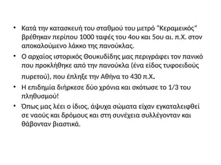 • Κατά την κατασκευή του σταθμού του μετρό “Κεραμεικός”
βρέθηκαν περίπου 1000 ταφές του 4ου και 5ου αι. π.Χ. στον
αποκαλούμενο λάκκο της πανούκλας.
• Ο αρχαίος ιστορικός Θουκυδίδης μας περιγράφει τον πανικό
που προκλήθηκε από την πανούκλα (ένα είδος τυφοειδούς
πυρετού), που έπληξε την Αθήνα το 430 π.Χ.
• Η επιδημία διήρκεσε δύο χρόνια και σκότωσε το 1/3 του
πληθυσμού!
• Όπως μας λέει ο ίδιος, άψυχα σώματα είχαν εγκαταλειφθεί
σε ναούς και δρόμους και στη συνέχεια συλλέγονταν και
θάβονταν βιαστικά.
 