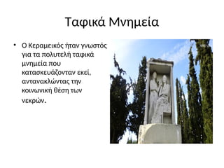 Ταφικά Μνημεία
• Ο Κεραμεικός ήταν γνωστός
για τα πολυτελή ταφικά
μνημεία που
κατασκευάζονταν εκεί,
αντανακλώντας την
κοινωνική θέση των
νεκρών.
 