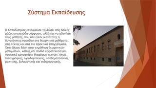 Σύστημα Εκπαίδευσης
Ο Καποδίστριας επιθυμούσε να δώσει στις λαϊκές
μάζες στοιχειώδη μόρφωση, αλλά και να οδηγήσει
τους μαθητές, που δεν είχαν ικανότητες ή
δυνατότητες προόδου στα θεωρητικά μαθήματα,
στις τέχνες και στα πιο πρακτικά επαγγέλματα.
Έτσι έδωσε βάση στην εκμάθηση θεωρητικών
μαθημάτων, καθώς και πολλά χειροτεχνεία και
πρακτικά εργαστήρια διαφόρων τεχνών, όπως
τυπογραφίας, ωρολογοποιίας, υποδηματοποιίας,
ραπτικής, ξυλουργικής και σιδηρουργικής.
 