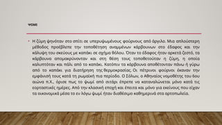 ΨΩΜΙ
• Η ζύμη ψηνόταν στο σπίτι σε υπερυψωμένους φούρνους από άργιλο. Μια απλούστερη
μέθοδος προέβλεπε την τοποθέτηση αναμμένων κάρβουνων στο έδαφος και την
κάλυψη του σκεύους με καπάκι σε σχήμα θόλου. Όταν το έδαφος ήταν αρκετά ζεστό, τα
κάρβουνα απομακρύνονταν και στη θέση τους τοποθετούταν η ζύμη, η οποία
καλυπτόταν και πάλι από το καπάκι. Κατόπιν τα κάρβουνα αποθέτονταν πάνω ή γύρω
από το καπάκι για διατήρηση της θερμοκρασίας. Οι πέτρινοι φούρνοι έκαναν την
εμφάνισή τους κατά τη ρωμαϊκή πια περίοδο. Ο Σόλων, ο Αθηναίος νομοθέτης του 6ου
αιώνα π.Χ., όρισε πως το ψωμί από σιτάρι έπρεπε να καταναλώνεται μόνο κατά τις
εορταστικές ημέρες. Από την κλασική εποχή και έπειτα και μόνο για εκείνους που είχαν
τα οικονομικά μέσα το εν λόγω ψωμί ήταν διαθέσιμο καθημερινά στα αρτοπωλεία.
 