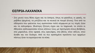-
ΟΣΠΡΙΑ ΛΑΧΑΝΙΚΑ
• Στο μενού τους θέση είχαν και τα όσπρια, όπως τα φασόλια, οι φακές, τα
ρεβίθια (ψημένα), τα μπιζέλια και τα κουκιά σε πουρέ (έτνος). Ένα από τα
εδέσματα που φαίνεται πως αγαπούσαν πολύ σύμφωνα με τις πηγές ήταν
και τα σαλιγκάρια. Ιδιαίτερη ζήτηση είχαν και τα λαχανικά, τα οποία οι
Αθηναίοι καλλιεργούσαν στους κήπους τους, με προτίμηση στους βολβούς,
στα μαρούλια, στον αρακά, στις αγκινάρες, στα βλίτα, στον σέλινο, στον
άνηθο και τον δυόσμο. Από τα πιο αγαπημένα προϊόντα των αρχαίων
πάντως ήταν τα αγγούρια και τα σύκα.
 