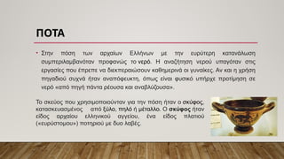 ΠΟΤΑ
• Στην πόση των αρχαίων Ελλήνων με την ευρύτερη κατανάλωση
συμπεριλαμβανόταν προφανώς το νερό. Η αναζήτηση νερού υπαγόταν στις
εργασίες που έπρεπε να διεκπεραιώσουν καθημερινά οι γυναίκες. Αν και η χρήση
πηγαδιού συχνά ήταν αναπόφευκτη, όπως είναι φυσικό υπήρχε προτίμηση σε
νερό «από πηγή πάντα ρέουσα και αναβλύζουσα».
Το σκεύος που χρησιμοποιούνταν για την πόση ήταν ο σκύφος,
κατασκευασμένος από ξύλο, πηλό ή μέταλλο. Ο σκύφος ήταν
είδος αρχαίου ελληνικού αγγείου, ένα είδος πλατιού
(«ευρύστομου») ποτηριού με δυο λαβές.
 