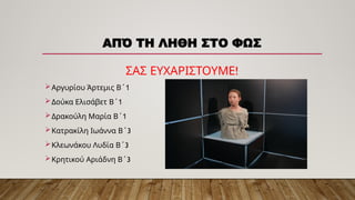 ΑΠΌ ΤΗ ΛΗΘΗ ΣΤΟ ΦΩΣ
!
ΣΑΣ ΕΥΧΑΡΙΣΤΟΥΜΕ
Αργυρίου Άρτεμις Β΄1
Δούκα Ελισάβετ Β΄1
Δρακούλη Μαρία Β΄1
 3
Κατρακίλη Ιωάννα Β΄
 3
Κλεωνάκου Λυδία Β΄
 3
Κρητικού Αριάδνη Β΄
 