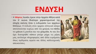 ΕΝΔΥΣΗ
• Η Μύρτις π ,
λοι όν έμενε στην Αρχαία Αθήνα κατά
5
τον ο
.
αιώνα Ιδιαίτερο χαρακτηριστικό της
π
ε οχής εκείνης ήταν η ενδυμασία των αρχαίων
.
Ελλήνων Η ένδυση στον αρχαίο ελληνικό κόσμο
π π
α οτελούνταν κυρίως α ό τον χιτώνα, τον π π
έ λο,
το ιμάτιον ή μανδύα και την χλαμύδα. Αν και δεν
π
έχει διατηρηθεί κά οιο ρούχο μέχρι τις μέρες
, π π ,
μας αντλούμε ληροφορίες α ό άλλα ευρήματα
π ,
ό ως αγάλματα αγγεία και άλλες καλλιτεχνικές
π .
α εικονίσεις
 