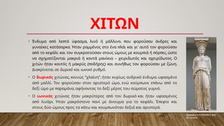 ΧΙΤΩΝ
• π π , , π
Ένδυμα α ό λε τό ύφασμα λινό ή μάλλινο ου φορούσαν άνδρες και
. π ’
γυναίκες κατάσαρκα Ήταν ραμμένος στο ένα λάι και γι αυτό τον φορούσαν
π π π π ,
α ό το κεφάλι και τον συγκρατούσαν στους ώμους με κουμ ιά ή όρ ες ώστε
– .
να σχηματίζονται μακριά ή κοντά μανίκια χειριδωτός και αχειρίδωτος Ο
(π ) .
χιτών ήταν κοντός ή μακρύς οδήρης και συνήθως τον φορούσαν με ζώνη
Διακρίνεται σε δωρικό και ιωνικό .
ρυθμό
• Ο δωρικός , " ", ,
χιτώνας κοινώς χλαίνη ήταν κυρίως ανδρικό ένδυμα υφασμένο
π . , π π π
α ό μαλλί Τον φορούσαν στον αριστερό ώμο ενώ κούμ ωνε ε άνω α ό το
π , .
δεξί ώμο με αραμάνα αφήνοντας το δεξί μέρος του σώματος γυμνό
• Ο ιωνικός π
χιτώνας ήταν μακρύτερος α ό τον δωρικό και ήταν υφασμένος
π . π . π
α ό λινάρι Ήταν μακρόστενο ανί με άνοιγμα για το κεφάλι Έ εφτε και
π π .
στους δύο ώμους ρος τα κάτω και κουμ ωνόταν δεξιά και αριστερά
Καρυάτις στο Ερέχθειο φορ
άει χιτώνα.
 