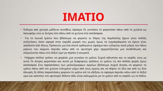 ΙΜΑΤΙΟ
• π , . π π
Ένδυμα α ό χοντρό μάλλινο συνήθως ύφασμα Οι γυναίκες το φορούσαν άνω α ό το χιτώνα ως
π , π π .
ανωφόρι ενώ οι άντρες είτε άνω α ό το χιτώνα είτε κατάσαρκα
• π π π π
Για το Ιωνικό Ιμάτιο ου βλέ ουμε να φορούν οι Κόρες της Ακρό ολης έχουν γίνει ολλές
, π
συζητήσεις όσον αφορά στην ακριβή μορφή του χωρίς όμως τα συμ εράσματα να έχουν γίνει
π π . π π
α οδεκτά α ό όλους Πρόκειται για ένα στενό ορθογώνιο ύφασμα ου τυλίγεται κατά μήκος του άνω
, π π π
μέρους του κορμού ερνάει κάτω α ό το αριστερό χέρι σχηματίζοντας μια αναδί λωση και
π π π π .
στερεώνεται άνω στο δεξιό ώμο με όρ ες ή κουμ ιά
• π π π . π
Υ ήρχαν ολλοί τρό οι να φορέσει μια γυναίκα το ιμάτιο Συχνά κάλυ ταν και το κεφάλι τους με
. π , π π
αυτό Οι άντρες φορούσαν και αυτοί με διάφορους τρό ους το ιμάτιο τις ιο ολλές φορές όμως
. π π
κατάσαρκα Στις αραστάσεις των μελανόμορφων αγγείων βλέ ουμε συχνά άντρες να φορούν το
π π π π π
ιμάτιο άνω α ό τον χιτώνα τυλιγμένο γύρω α ό τους ώμους και να έφτει το ίδιο και α ό τις δύο
π . π π « », π π
λευρές Σε άλλες αραστάσεις φορούν το ιμάτιο ε ί τα δεξιά το ύφασμα ερνάει κάτω α ό το δεξιό
π . π π π .
ώμο και καλύ τει τον αριστερό Άλλοτε άλι είναι καλυμμένοι με το ιμάτιο α ό το κεφάλι ως τα όδια
 