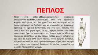 ΠΕΠΛΟΣ
• Ήταν ένα είδος μάλλινου χιτώνα που φορούσαν
αποκλειστικά γυναίκες. Αποτελούταν από ένα ορθογώνιο
κομμάτι υφάσματος που δεν χρειαζόταν καν να ραφτεί και το
όποιο μπορούσε να διπλωθεί και να στερεωθεί με διάφορους
τρόπους. Το ύφασμα διπλωνόταν στο ένα τρίτο περίπου του
ύψους του μία φορά προς τα έξω, σχηματίζοντας έτσι έναν
υφασμάτινο όγκο, το ανάπτυγμα, που έπεφτε προς τα έξω στην
πλάτη και το στήθος. Με τον πέπλο, πολλές φορές, καλυπτόταν
όχι μόνο το σώμα αλλά και το κεφάλι. Τέτοιο έφεραν, συνήθως,
στις κηδείες αλλά και κατά την παράδοση της νύφης στον γαμπρό
στην πόρτα του νυφικού θαλάμου. Ο πέπλος μπορούσε να
φορεθεί πάνω από τον χιτώνα.
 