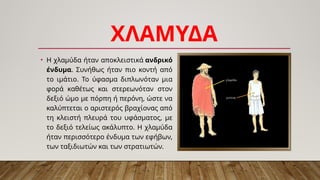 ΧΛΑΜΥΔΑ
• Η χλαμύδα ήταν αποκλειστικά ανδρικό
ένδυμα. Συνήθως ήταν πιο κοντή από
το ιμάτιο. Το ύφασμα διπλωνόταν μια
φορά καθέτως και στερεωνόταν στον
δεξιό ώμο με πόρπη ή περόνη, ώστε να
καλύπτεται ο αριστερός βραχίονας από
τη κλειστή πλευρά του υφάσματος, με
το δεξιό τελείως ακάλυπτο. Η χλαμύδα
ήταν περισσότερο ένδυμα των εφήβων,
των ταξιδιωτών και των στρατιωτών.
 