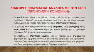 ΔΙΑΦΟΡΕΣ ΕΝΔΥΜΑΣΙΑΣ ΑΝΑΛΟΓΑ ΜΕ ΤΗΝ ΤΑΞΗ
( , ):
ΟΙΚΟΝΟΜΙΚΉ ΚΟΙΝΩΝΙΚΗ
• Τα παιδιά φορούσαν τους ίδιους τύπους ενδυμάτων με εκείνους των
ενηλίκων. Η βασική, ωστόσο, διαφορά τους ήταν ότι το μήκος έφτανε,
κυρίως, μέχρι τα γόνατα προσφέροντάς τους ελευθερία κινήσεων.
• Οι χιτώνες που προορίζονταν για τους υπηρέτες, τους βιοτέχνες, τους
στρατιώτες και τους δούλους είχαν μια τρύπα, μονάχα για το αριστερό
χέρι ενώ ο δεξιός ώμος έμενε ακάλυπτος.
• Οι δούλοι, οι ελεύθεροι εργάτες και οι περισσότεροι στρατιώτες
φορούσαν την εξωμίδα, το ένδυμα δηλαδή που αφήνει τον ένα ώμο γυμνό.
Οι στρατιώτες, οι έφηβοι και οι ιππείς φορούσαν έναν ιμάτιο, την χλαμύδα,
που ήταν φτιαγμένη από ύφασμα πιο βαρύ και πιο σκληρό.
 