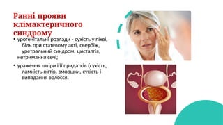 Ранні прояви
клімактеричного
синдрому
• урогенітальні розлади - сухість у піхві,
біль при статевому акті, свербіж,
уретральний синдром, цисталгія,
нетримання сечі;
• ураження шкіри і її придатків (сухість,
ламкість нігтів, зморшки, сухість і
випадання волосся.
 