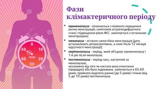 Фази
клімактеричного періоду
 пременопауза - починається з моменту порушення
ритму менструацій, симптомів естрогендефіцітного
стану і підвищення рівня ФСГ, закінчується з останньою
менструацією;
 менопауза - остання самостійна менструація (дату
встановлюють ретроспективно, а саме після 12 місяців
відсутності менструації);
 періменопауза - період, який об'єднує пременопаузу і
1-й рік після менопаузи;
 постменопауза - період часу, наступний за
менопаузою,
незалежно від того чи настала вона спонтанно
(природно) або була індукована, закінчується в 65-69
років; прийнято виділяти ранню (до 5 років) і пізню (від
5 до 10 років) постменопаузу
 