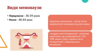 Види менопаузи
• Передчасна - 36-39 років
• Рання - 40-44 роки
хірургічна менопауза - настає після
оваріектомії незалежно від віку жінки;
синдром постгістеректоміі - комплекс
симптомів, що розвиваються у 30 -
70% жінок в різні терміни після
гістеректомії з збереженими
яєчниками.
 