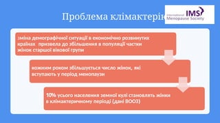 Проблема клімактерію
зміна демографічної ситуації в економічно розвинутих
країнах призвела до збільшення в популяції частки
жінок старшої вікової групи
кожним роком збільшується число жінок, які
вступають у період менопаузи
10% усього населення земної кулі становлять жінки
в клімактеричному періоді (дані ВООЗ)
 