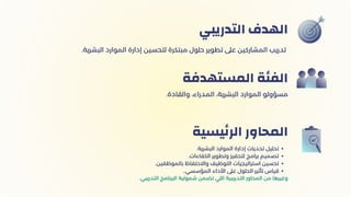 ‫التدريبي‬ ‫الهدف‬
.‫والقادة‬ ،‫المدراء‬ ،‫البشرية‬ ‫الموارد‬ ‫مسؤولو‬
‫المستهدفة‬ ‫الفئة‬
.‫البشرية‬ ‫الموارد‬ ‫إدارة‬ ‫تحديات‬ ‫تحليل‬
.‫الكفاءات‬ ‫وتطوير‬ ‫لتحفيز‬ ‫برامج‬ ‫تصميم‬
.‫بالموظفين‬ ‫واالحتفاظ‬ ‫التوظيف‬ ‫استراتيجيات‬ ‫تحسين‬
..‫المؤسسي‬ ‫األداء‬ ‫عىل‬ ‫الحلول‬ ‫تأثير‬ ‫قياس‬
.‫التدريبي‬ ‫البرنامج‬ ‫شمولية‬ ‫تضمن‬ ‫اللي‬ ‫التدريبية‬ ‫المحاور‬ ‫من‬ ‫وغيرها‬
‫يسية‬‫ئ‬‫الر‬ ‫المحاور‬
.‫البشرية‬ ‫الموارد‬ ‫إدارة‬ ‫لتحسين‬ ‫مبتكرة‬ ‫حلول‬ ‫تطوير‬ ‫عىل‬ ‫المشاركين‬ ‫تدريب‬
 
