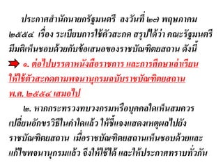 ประกาศสานักนายกรัฐมนตรี ลงวันที่ ๒๗ พฤษภาคม
๒๕๕๔ เรื่อง ระเบียบการใช้ตัวสะกด สรุปได้ว่า คณะรัฐมนตรี
มีมติเห็นชอบด้วยกับข้อเสนอของราชบัณฑิตยสถาน ดังนี้
๑. ต่อไปบรรดาหนังสือราชการ และการศึกษาเล่าเรียน
ให้ใช้ตัวสะกดตามพจนานุกรมฉบับราชบัณฑิตยสถาน
พ.ศ. ๒๕๕๔ เสมอไป
๒. หากกระทรวงทบวงกรมหรือบุคคลใดเห็นสมควร
เปลี่ยนอักขรวิธีในคาใดแล้ว ให้ชี้แจงแสดงเหตุผลไปยัง
ราชบัณฑิตยสถาน เมื่อราชบัณฑิตยสถานเห็นชอบด้วยและ
แก้ไขพจนานุกรมแล้ว จึงให้ใช้ได้ และให้ประกาศทราบทั่วกัน
 