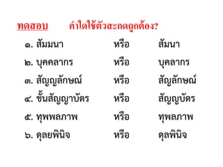 ทดสอบ คาใดใช้ตัวสะกดถูกต้อง?
๑. สัมมนา หรือ สัมนา
๒. บุคคลากร หรือ บุคลากร
๓. สัญญลักษณ์ หรือ สัญลักษณ์
๔. ชั้นสัญญาบัตร หรือ สัญญบัตร
๕. ทุพพลภาพ หรือ ทุพลภาพ
๖. ดุลยพินิจ หรือ ดุลพินิจ
 