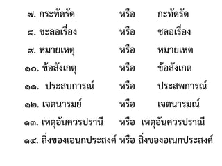 ๗. กระทัดรัด หรือ กะทัดรัด
๘. ชะลอเรื่อง หรือ ชลอเรื่อง
๙. หมายเหตุ หรือ หมายเหต
๑๐. ข้อสังเกตุ หรือ ข้อสังเกต
๑๑. ประสบการณ์ หรือ ประสพการณ์
๑๒. เจตนารมย์ หรือ เจตนารมณ์
๑๓. เหตุอันควรปรานี หรือ เหตุอันควรปราณี
๑๔. สิ่งของเอนกประสงค์ หรือ สิ่งของอเนกประสงค์
 