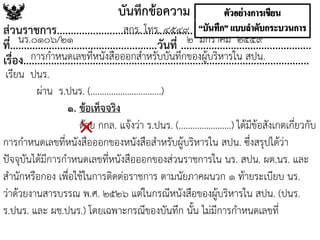 เรียน ปนร.
ผ่าน ร.ปนร. (...............................)
๑. ข้อเท็จจริง
ด้วย กกล. แจ้งว่า ร.ปนร. (.......................) ได้มีข้อสังเกตเกี่ยวกับ
การกาหนดเลขที่หนังสือออกของหนังสือสาหรับผู้บริหารใน สปน. ซึ่งสรุปได้ว่า
ปัจจุบันได้มีการกาหนดเลขที่หนังสือออกของส่วนราชการใน นร. สปน. ผต.นร. และ
สานักหรือกอง เพื่อใช้ในการติดต่อราชการ ตามนัยภาคผนวก ๑ ท้ายระเบียบ นร.
ว่าด้วยงานสารบรรณ พ.ศ. ๒๕๒๖ แต่ในกรณีหนังสือของผู้บริหารใน สปน. (ปนร.
ร.ปนร. และ ผช.ปนร.) โดยเฉพาะกรณีของบันทึก นั้น ไม่มีการกาหนดเลขที่
บันทึกข้อความ
ส่วนราชการ.................................................
ที่.....................................................วันที่ ...............................................
เรื่อง.......................................................................................................
การกาหนดเลขที่หนังสือออกสาหรับบันทึกของผู้บริหารใน สปน.
สกร. โทร. ๔๕๔๙.
นร.๐๑๐๖/๒๑ ๒ มกราคม ๒๕๕๙
×
 