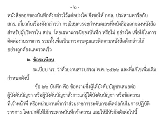 - ๒ -
หนังสือออกของบันทึกดังกล่าวไว้แต่อย่างใด จึงขอให้ กกล. ประสานหารือกับ
สกร. เกี่ยวกับเรื่องดังกล่าวว่า กรณีสมควรจะกาหนดเลขที่หนังสือออกของหนังสือ
สาหรับผู้บริหารใน สปน. โดยเฉพาะกรณีของบันทึก หรือไม่ อย่างใด เพื่อใช้ในการ
ติดต่องานราชการ รวมทั้งเพื่อเป็นการควบคุมและติดตามหนังสือดังกล่าวได้
อย่างถูกต้องและรวดเร็ว
๒. ข้อระเบียบ
ระเบียบ นร. ว่าด้วยงานสารบรรณ พ.ศ. ๒๕๒๖ และที่แก้ไขเพิ่มเติม
กาหนดดังนี้
ข้อ ๒๖ บันทึก คือ ข้อความซึ่งผู้ใต้บังคับบัญชาเสนอต่อ
ผู้บังคับบัญชา หรือผู้บังคับบัญชาสั่งการแก่ผู้ใต้บังคับบัญชา หรือข้อความ
ที่เจ้าหน้าที่ หรือหน่วยงานต่ากว่าส่วนราชการระดับกรมติดต่อกันในการปฏิบัติ
ราชการ โดยปกติให้ใช้กระดาษบันทึกข้อความ และให้มีหัวข้อดังต่อไปนี้
 