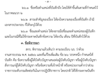 - ๓ -
๒๖.๑ ชื่อหรือตาแหน่งที่บันทึกถึง โดยใช้คาขึ้นต้นตามที่กาหนดไว้
ในภาคผนวก ๒
๒๖.๒ สาระสาคัญของเรื่อง ให้ลงใจความของเรื่องที่บันทึก ถ้ามี
เอกสารประกอบ ก็ให้ระบุไว้ด้วย
๒๖.๓ ชื่อและตาแหน่ง ให้ลงลายมือชื่อและตาแหน่งของผู้บันทึก
และในกรณีที่ไม่ใช้กระดาษบันทึกข้อความ ให้ลงวัน เดือน ปีที่บันทึกไว้ด้วย
๓. ข้อพิจารณา
สกร. พิจารณาแล้วเห็นว่า ตามระเบียบ นร. ว่าด้วย
งานสารบรรณ พ.ศ. ๒๕๒๖ และที่แก้ไขเพิ่มเติม ข้อ ๒๖ วรรคหนึ่ง กาหนดให้
บันทึก คือ ข้อความซึ่งผู้ใต้บังคับบัญชาเสนอต่อผู้บังคับบัญชา หรือผู้บังคับบัญชา
สั่งการแก่ผู้ใต้บังคับบัญชา หรือข้อความที่เจ้าหน้าที่ หรือหน่วยงานต่ากว่าส่วน
ราชการระดับกรมติดต่อกันในการปฏิบัติราชการ โดยปกติ ให้ใช้กระดาษบันทึก
 