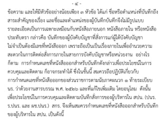 - ๔ -
ข้อความ และให้มีหัวข้ออย่างน้อยเพียง ๓ หัวข้อ ได้แก่ ชื่อหรือตาแหน่งที่บันทึกถึง
สาระสาคัญของเรื่อง และชื่อและตาแหน่งของผู้บันทึกบันทึกจึงไม่มีรูปแบบ
รายละเอียดเป็นการเฉพาะเหมือนกับหนังสือภายนอก หนังสือภายใน หรือหนังสือ
ประทับตรา กล่าวคือ บันทึกของผู้บังคับบัญชาที่สั่งการแก่ผู้ใต้บังคับบัญชา
ไม่จาเป็นต้องมีเลขที่หนังสือออก เพราะถือเป็นเป็นเรื่องภายในเพื่ออานวยความ
สะดวกในการติดต่อสั่งการภายในสายการบังคับบัญชาหรือหน่วยงาน อย่างไร
ก็ตาม การกาหนดเลขที่หนังสือออกสาหรับบันทึกดังกล่าวเพื่อประโยชน์ในการ
ควบคุมและติดตาม ก็อาจกระทาได้ ซึ่งในชั้นนี้ สมควรถือปฏิบัติเกี่ยวกับ
การกาหนดเลขที่หนังสือออกของส่วนราชการตามนัยภาคผนวก ๑ ท้ายระเบียบ
นร. ว่าด้วยงานสารบรรณ พ.ศ. ๒๕๒๖ และที่แก้ไขเพิ่มเติม โดยอนุโลม ดังนั้น
เพื่อประโยชน์ในการควบคุมและติดตามบันทึกสั่งการของผู้บริหารใน สปน. (ปนร.
ร.ปนร. และ ผช.ปนร.) สกร. จึงเห็นสมควรกาหนดเลขที่หนังสือออกสาหรับบันทึก
ของผู้บริหารใน สปน. เป็นดังนี้
 