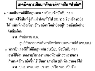 ๏ หากเป็นกรณีที่มีกฎหมาย ระเบียบ ข้อบังคับ ฯลฯ
กาหนดไว้เป็นที่รู้กันแล้วโดยทั่วไป สามารถเขียนอักษรย่อ
ได้ในทันที หรือเขียนอักษรย่อหรือคาย่ออยู่ในวงเล็บต่อท้าย
คาเต็มก่อน
เช่น สานักงาน ก.พ.
ศูนย์อานวยการบริหารจังหวัดชายแดนภาคใต้ (ศอ.บต.)
๏ หากเป็นกรณีที่ไม่มีกฎหมาย ระเบียบ ข้อบังคับ ฯลฯ
อาจใช้อานาจการบริหารงานของหัวหน้าส่วนราชการ
กาหนดอักษรย่อขึ้นใช้เป็นการภายใน (บันทึกเสนอ) ก็ได้
เช่น ปนร. ครม. นรม. ร.นรม. หรือ รมว. เป็นต้น
 