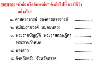 ทดสอบ “คาย่อหรืออักษรย่อ” ดังต่อไปนี้ควรใช้ว่า
อย่างไร?
๑. ศาสตราจารย์ รองศาสตราจารย์ .................
๒. หม่อมราชวงศ์ หม่อมหลวง ................
๓. พระราชบัญญัติ พระราชกฤษฎีกา ...............
พระราชกาหนด ................
๔. นางสาว ................
๕. จังหวัดตรัง จังหวัดตราด .................
 