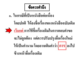 ๑. ในกรณีที่เป็นหนังสือต่อเนื่อง
โดยปกติ ให้ลงชื่อเรื่องของหนังสือฉบับเดิม
เว้นแต่ การใช้ชื่อเรื่องเดิมในการตอบคาขอ
จะไม่ถูกต้อง แต่ควรปรับปรุงชื่อเรื่องใหม่
ให้เป็นคานาม โดยอาจเติมคาว่า ลงไป
ข้างหน้าชื่อเรื่องเดิม
การ
 
