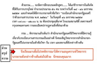 กรม ... พิจารณาแล้วเห็นว่า สานักนายกรัฐมนตรีมีวิทยากรที่มีความรู้
เกี่ยวกับระเบียบงานสารบรรณเป็นอย่างดี จึงขอเชิญวิทยากรจากสานักนายก-
รัฐมนตรีไปบรรยายในหัวข้อวิชา วัน เวลา และสถานที่ดังกล่าวข้างต้น
ด้วยกรม...... จะจัดการฝึกอบรมหลักสูตร....... ให้แก่ข้าราชการในสังกัด
ที่ได้รับการบรรจุใหม่ จานวนประมาณ ๕๐ คน ระหว่างวันที่ ๑๔ - ๑๖ มกราคม
๒๕๕๗ และกาหนดให้มีการบรรยายหัวข้อวิชา “ระเบียบสานักนายกรัฐมนตรี
ว่าด้วยงานสารบรรณ พ.ศ. ๒๕๒๖” ในวันพุธที่ ๑๖ มกราคม ๒๕๕๗
เวลา ๐๙.๐๐ - ๑๒.๐๐ น. ณ ห้องประชุมฤดีมาศ โรงแรมสยามซิตี้ เขตราชเทวี
กรุงเทพมหานคร รายละเอียดปรากฏตามสิ่งที่ส่งมาด้วย
จึงเรียนมาเพื่อโปรดพิจารณาให้ความอนุเคราะห์วิทยากร
บรรยายดังกล่าวข้างต้นต่อไปด้วย จักขอบคุณมาก
ส่วน
สรุป
ความ
 