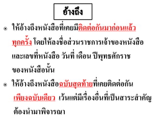 ๏ ให้อ้างถึงหนังสือที่เคยมีติดต่อกันมาก่อนแล้ว
ทุกครั้ง โดยให้ลงชื่อส่วนราชการเจ้าของหนังสือ
และเลขที่หนังสือ วันที่ เดือน ปีพุทธศักราช
ของหนังสือนั้น
๏ ให้อ้างถึงหนังสือฉบับสุดท้ายที่เคยติดต่อกัน
เพียงฉบับเดียว เว้นแต่มีเรื่องอื่นที่เป็นสาระสาคัญ
ต้องนามาพิจารณา
 