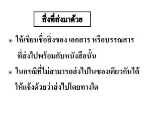 ๏ ให้เขียนชื่อสิ่งของ เอกสาร หรือบรรณสาร
ที่ส่งไปพร้อมกับหนังสือนั้น
๏ ในกรณีที่ไม่สามารถส่งไปในซองเดียวกันได้
ให้แจ้งด้วยว่าส่งไปโดยทางใด
 