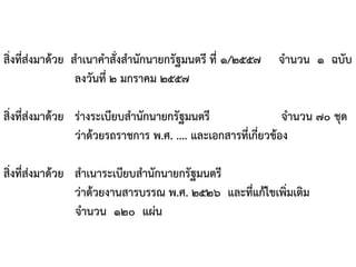 สิ่งที่ส่งมาด้วย สาเนาคาสั่งสานักนายกรัฐมนตรี ที่ ๑/๒๕๕๗ จานวน ๑ ฉบับ
ลงวันที่ ๒ มกราคม ๒๕๕๗
สิ่งที่ส่งมาด้วย ร่างระเบียบสานักนายกรัฐมนตรี จานวน ๗๐ ชุด
ว่าด้วยรถราชการ พ.ศ. .... และเอกสารที่เกี่ยวข้อง
สิ่งที่ส่งมาด้วย สาเนาระเบียบสานักนายกรัฐมนตรี
ว่าด้วยงานสารบรรณ พ.ศ. ๒๕๒๖ และที่แก้ไขเพิ่มเติม
จานวน ๑๒๐ แผ่น
 