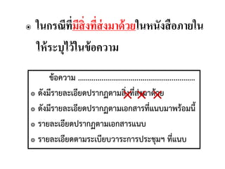 ๏ ในกรณีที่มีสิ่งที่ส่งมาด้วยในหนังสือภายใน
ให้ระบุไว้ในข้อความ
ข้อความ ............................................................
๏ ดังมีรายละเอียดปรากฏตามสิ่งที่ส่งมาด้วย
๏ ดังมีรายละเอียดปรากฏตามเอกสารที่แนบมาพร้อมนี้
๏ รายละเอียดปรากฏตามเอกสารแนบ
๏ รายละเอียดตามระเบียบวาระการประชุมฯ ที่แนบ
×× ×
 